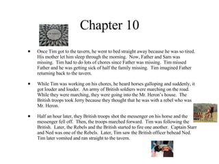 Chapter 10 Once Tim got to the tavern, he went to bed straight away because he was so tired.  His mother let him sleep through the morning.  Now, Father and Sam was missing.  Tim had to do lots of chores since Father was missing.  Tim missed Father and he was getting sick of half the family missing.  Tim imagined Father returning back to the tavern.  While Tim was working on his chores, he heard horses galloping and suddenly, it got louder and louder.  An army of British soldiers were marching on the road.  While they were marching, they were going into the Mr. Heron’s house.  The British troops took Jerry because they thought that he was with a rebel who was Mr. Heron.  Half an hour later, they British troops shot the messenger on his horse and the messenger fell off.  Then, the troops marched forward.  Tim was following the British.  Later, the Rebels and the British started to fire one another.  Captain Starr and Ned was one of the Rebels.  Later, Tim saw the British officer behead Ned.  Tim later vomited and ran straight to the tavern. 
