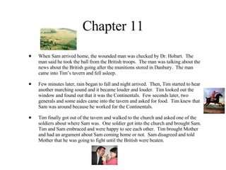 Chapter 11 When Sam arrived home, the wounded man was checked by Dr. Hobart.  The man said he took the ball from the British troops.  The man was talking about the news about the British going after the munitions stored in Danbury.  The man came into Tim’s tavern and fell asleep.  Few minutes later, rain began to fall and night arrived.  Then, Tim started to hear another marching sound and it became louder and louder.  Tim looked out the window and found out that it was the Continentals.  Few seconds later, two generals and some aides came into the tavern and asked for food.  Tim knew that Sam was around because he worked for the Continentals.  Tim finally got out of the tavern and walked to the church and asked one of the soldiers about where Sam was.  One soldier got into the church and brought Sam.  Tim and Sam embraced and were happy to see each other.  Tim brought Mother and had an argument about Sam coming home or not.  Sam disagreed and told Mother that he was going to fight until the British were beaten. 