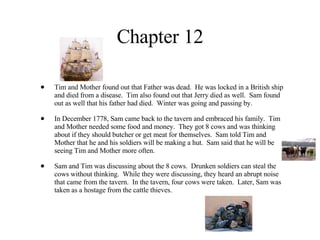 Chapter 12 Tim and Mother found out that Father was dead.  He was locked in a British ship and died from a disease.  Tim also found out that Jerry died as well.  Sam found out as well that his father had died.  Winter was going and passing by. In December 1778, Sam came back to the tavern and embraced his family.  Tim and Mother needed some food and money.  They got 8 cows and was thinking about if they should butcher or get meat for themselves.  Sam told Tim and Mother that he and his soldiers will be making a hut.  Sam said that he will be seeing Tim and Mother more often. Sam and Tim was discussing about the 8 cows.  Drunken soldiers can steal the cows without thinking.  While they were discussing, they heard an abrupt noise that came from the tavern.  In the tavern, four cows were taken.  Later, Sam was taken as a hostage from the cattle thieves. 