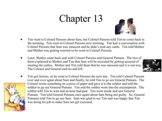 Chapter 13 Tim went to Colonel Parsons about Sam, but Colonel Parsons told Tim to come back in the morning.  Tim went to Colonel Parsons next morning.  Tim had a conversation with Colonel Parsons that Sam was innocent and he didn’t steal any cattle.  Tim told Mother and Mother was getting worried so he went to Colonel Parsons.  Later, Mother came back and with Colonel Parsons and General Putnam.  The two of them explained to Mother and Tim that Sam will be executed by getting accused of stealing the cattles.  Mother and Tim told them that he was innocent and it is not true.  The Colonel and General said no and left. Tim got furious, so he went to Colonel Parsons the next day.  Tim told Colonel Parsons over and over again about Sam and finally, he told Tim to go see General Putnam.  The Colonel wrote something on a piece of paper and gave it to the soldier and told the soldier to go see General Putnam.  Tim and the soldier went into the encampment.  The soldier told Tim to wait and an hour had past.  Tim went inside and saw General Putnam.  Tim told General Putnam once again about Sam being not guilty.  So, General Putname told Tim to go see Sam.  Sam was glad to see Tim and was happy that Tim was doing his job to make Sam not get executed.  