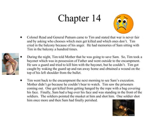 Chapter 14 Colonel Read and General Putnam came to Tim and stated that war is never fair and by asking who chooses which men get killed and which ones don’t.  Tim cried in the balcony because of his anger.  He had memories of Sam sitting with Tim in the balcony a hundred times.  During the night, Tim told Mother that he was going to save Sam.  So, Tim took a bayonet which was in possession of Father and went outside to the encampment.  He saw a guard and tried to kill him with the bayonet, but he couldn’t.  Tim got caught by waking the guard up and ran away home and obtained a wound on the top of his left shoulder from the bullet. Tim went back to the encampment the next morning to see Sam’s execution.  Mother didn’t go because he couldn’t bear to watch.  Tim saw the prisoners coming out.  One got killed from getting hanged by the rope with a bag covering his face.  Finally, Sam had a bag over his face and was standing in the front of the soldiers.  The soldiers pointed the musket at him and shot him.  One soldier shot him once more and then Sam had finally perished.  