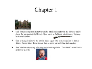 Chapter 1 Sam comes home from Yale University.  He is satisfied from the news he heard about the war against the British.  Sam wants to fight and join the army because he wants freedom.  Sam is trying to achieve the Brown Bess, a gun who is in possession of Sam’s father.  Sam’s father doesn’t want Sam to go to war and they start arguing.  Sam’s father was crying after they ended the argument.  Tim doesn’t want Sam to go to war as well. 