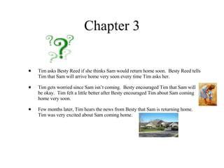 Chapter 3 Tim asks Besty Reed if she thinks Sam would return home soon.  Besty Reed tells Tim that Sam will arrive home very soon every time Tim asks her.  Tim gets worried since Sam isn’t coming.  Besty encouraged Tim that Sam will be okay.  Tim felt a little better after Besty encouraged Tim about Sam coming home very soon. Few months later, Tim hears the news from Besty that Sam is returning home.  Tim was very excited about Sam coming home.  