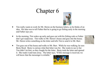 Chapter 6 Tim really wants to work for Mr. Heron on the business letters, so he thinks of an idea.  His idea was to tell Father that he is going to go fishing early in the morning and Father says yes.  In the morning, Tim wakes up early and goes out with his fishing rods so Father don’t get suspicious.  Tim walks to Mr. Heron’s house and goes into the house.  Mr. Heron writes something on the letter and tells Tim to send it to Mr. Burr. Tim goes out of the house and walks to Mr. Burr.  While he was walking, he sees Besty Reed.  Besty is curious what that letter was for.  She wants to see it, but Tim didn’t let him, so they fought for the letter.  Besty took the letter and opened it.  She reads it and runs away.  The letter says, “If this message is received, we will know that the messenger is reliable.” 