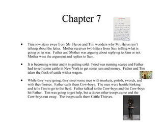 Chapter 7 Tim now stays away from Mr. Heron and Tim wonders why Mr. Heron isn’t talking about the letter.  Mother receives two letters from Sam telling what is going on in war.  Father and Mother was arguing about replying to Sam or not.  Mother wins the argument and replies to Sam. It is becoming winter and it is getting cold.  Food was running scarce and Father had to sell some cattle in New York to get some rum and money.  Father and Tim takes the flock of cattle with a wagon.  While they were going, they meet some men with muskets, pistols, swords, and with their horses.  Father calls them Cow-boys.  The men were hostile looking and tells Tim to go to the field.  Father talked to the Cow-boys and the Cow-boys hit Father.  Tim was going to get help, but a dozen other troops came and the Cow-boys ran away.  The troops calls them Cattle Thieves. 