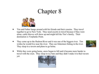 Chapter 8 Tim and Father hangs around with his friends and their cousins.  They travel together to go to New York.  They need escorts to travel because if they were alone, cattle thieves will show up and might kill the Tim’s family.  Their destination is Verplanks Point. They come up to the Hudson River and it was one of the biggest river.  Tim wishes he would live near the river.  They see fishermen fishing in the river.  They sleep in a tavern and plans to go home. While they were going home, snow began to fall and it became more harder to travel with the oxen.  They sleep in icy huts and they didn’t make it to their tavern yet. 