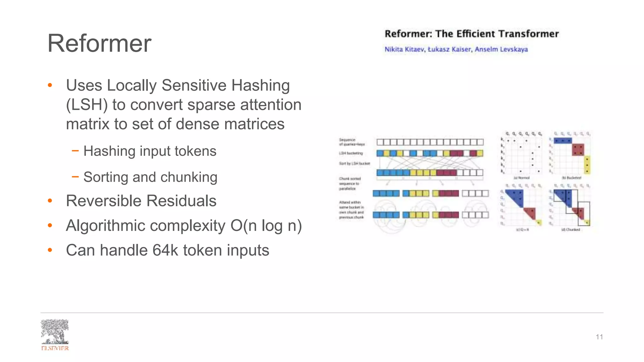 Reformer
• Uses Locally Sensitive Hashing
(LSH) to convert sparse attention
matrix to set of dense matrices
− Hashing input tokens
− Sorting and chunking
• Reversible Residuals
• Algorithmic complexity O(n log n)
• Can handle 64k token inputs
11
 