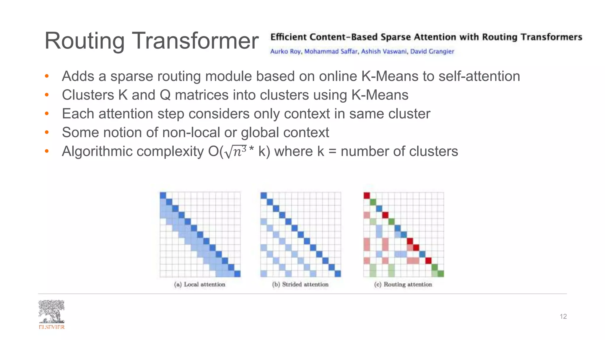 Routing Transformer
• Adds a sparse routing module based on online K-Means to self-attention
• Clusters K and Q matrices into clusters using K-Means
• Each attention step considers only context in same cluster
• Some notion of non-local or global context
• Algorithmic complexity O( 𝑛3 * k) where k = number of clusters
12
 
