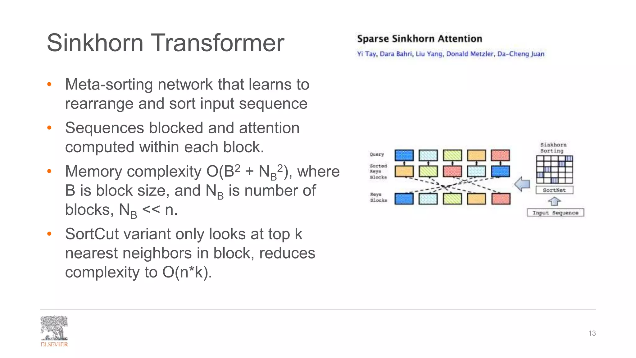 Sinkhorn Transformer
• Meta-sorting network that learns to
rearrange and sort input sequence
• Sequences blocked and attention
computed within each block.
• Memory complexity O(B2 + NB
2), where
B is block size, and NB is number of
blocks, NB << n.
• SortCut variant only looks at top k
nearest neighbors in block, reduces
complexity to O(n*k).
13
 