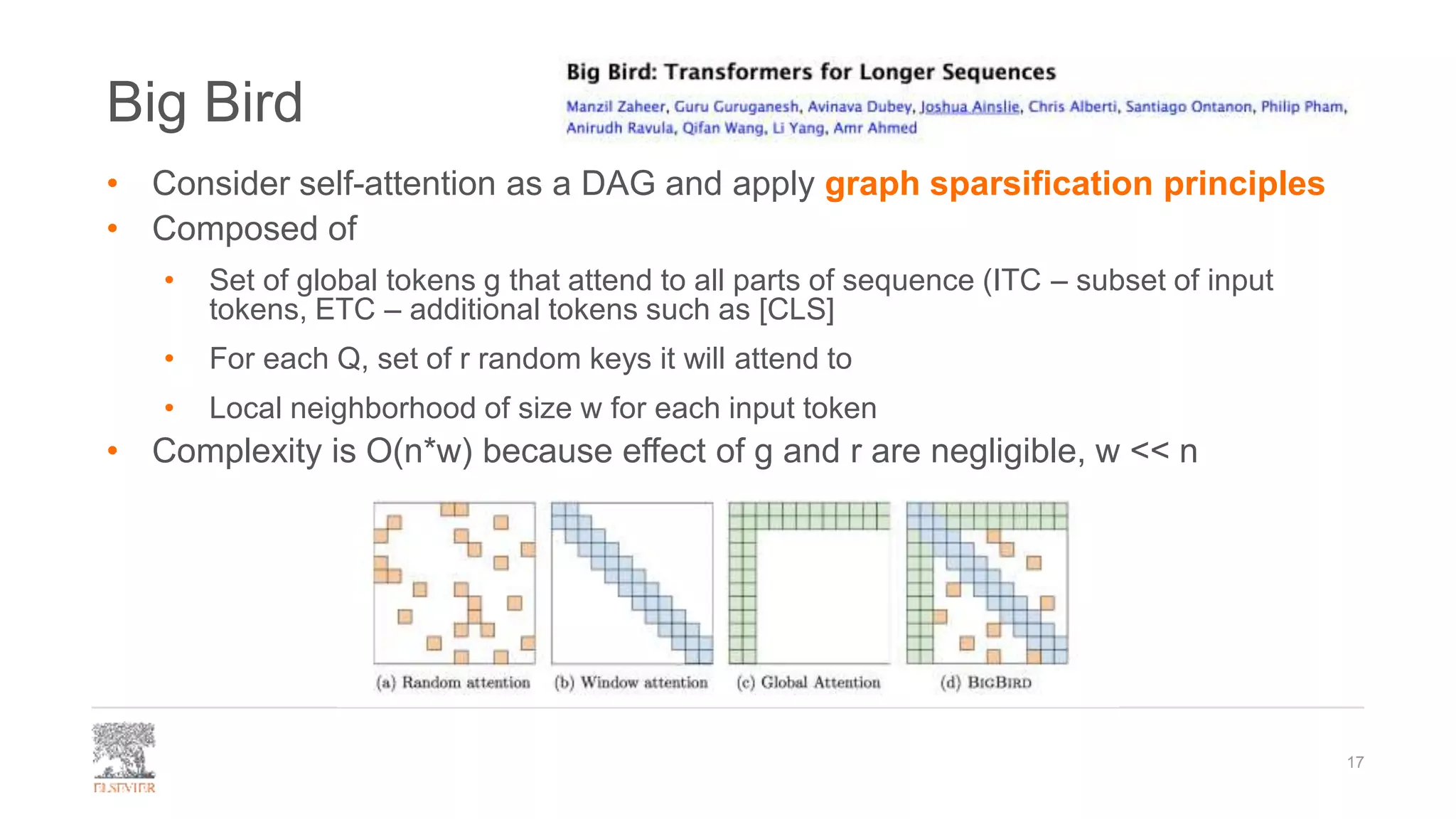 Big Bird
• Consider self-attention as a DAG and apply graph sparsification principles
• Composed of
• Set of global tokens g that attend to all parts of sequence (ITC – subset of input
tokens, ETC – additional tokens such as [CLS]
• For each Q, set of r random keys it will attend to
• Local neighborhood of size w for each input token
• Complexity is O(n*w) because effect of g and r are negligible, w << n
17
 