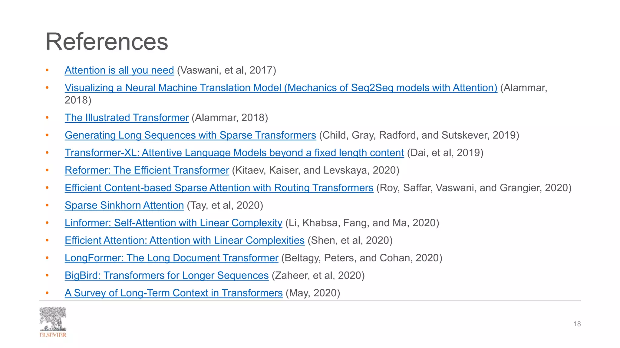 References
• Attention is all you need (Vaswani, et al, 2017)
• Visualizing a Neural Machine Translation Model (Mechanics of Seq2Seq models with Attention) (Alammar,
2018)
• The Illustrated Transformer (Alammar, 2018)
• Generating Long Sequences with Sparse Transformers (Child, Gray, Radford, and Sutskever, 2019)
• Transformer-XL: Attentive Language Models beyond a fixed length content (Dai, et al, 2019)
• Reformer: The Efficient Transformer (Kitaev, Kaiser, and Levskaya, 2020)
• Efficient Content-based Sparse Attention with Routing Transformers (Roy, Saffar, Vaswani, and Grangier, 2020)
• Sparse Sinkhorn Attention (Tay, et al, 2020)
• Linformer: Self-Attention with Linear Complexity (Li, Khabsa, Fang, and Ma, 2020)
• Efficient Attention: Attention with Linear Complexities (Shen, et al, 2020)
• LongFormer: The Long Document Transformer (Beltagy, Peters, and Cohan, 2020)
• BigBird: Transformers for Longer Sequences (Zaheer, et al, 2020)
• A Survey of Long-Term Context in Transformers (May, 2020)
18
 