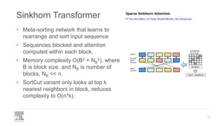 Sinkhorn Transformer
• Meta-sorting network that learns to
rearrange and sort input sequence
• Sequences blocked and attention
computed within each block.
• Memory complexity O(B2 + NB
2), where
B is block size, and NB is number of
blocks, NB << n.
• SortCut variant only looks at top k
nearest neighbors in block, reduces
complexity to O(n*k).
13
 