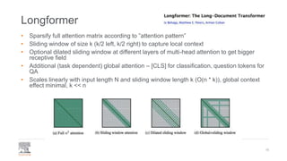 Longformer
• Sparsify full attention matrix according to ”attention pattern”
• Sliding window of size k (k/2 left, k/2 right) to capture local context
• Optional dilated sliding window at different layers of multi-head attention to get bigger
receptive field
• Additional (task dependent) global attention – [CLS] for classification, question tokens for
QA
• Scales linearly with input length N and sliding window length k (O(n * k)), global context
effect minimal, k << n
16
 