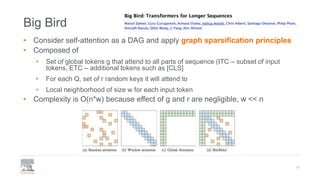 Big Bird
• Consider self-attention as a DAG and apply graph sparsification principles
• Composed of
• Set of global tokens g that attend to all parts of sequence (ITC – subset of input
tokens, ETC – additional tokens such as [CLS]
• For each Q, set of r random keys it will attend to
• Local neighborhood of size w for each input token
• Complexity is O(n*w) because effect of g and r are negligible, w << n
17
 
