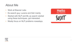 About Me
• Work at Elsevier Labs
• Ex-search guy, Lucene and Solr mainly
• Started with NLP and ML as search started
using these techniques, got interested.
• Mostly focus on NLP problems nowadays.
2
 