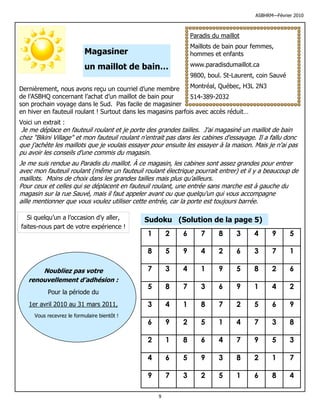 ASBHRM—Février 2010



                                                                 Paradis du maillot
                                                                 Maillots de bain pour femmes,
                           Magasiner                             hommes et enfants

                           un maillot de bain…                   www.paradisdumaillot.ca
                                                                 9800, boul. St-Laurent, coin Sauvé

Dernièrement, nous avons reçu un courriel d’une membre         Montréal, Québec, H3L 2N3
de l’ASBHQ concernant l’achat d’un maillot de bain pour        514-389-2032
son prochain voyage dans le Sud. Pas facile de magasiner
en hiver en fauteuil roulant ! Surtout dans les magasins parfois avec accès réduit…
Voici un extrait :
 Je me déplace en fauteuil roulant et je porte des grandes tailles. J'ai magasiné un maillot de bain
chez "Bikini Village" et mon fauteuil roulant n'entrait pas dans les cabines d'essayage. Il a fallu donc
que j'achète les maillots que je voulais essayer pour ensuite les essayer à la maison. Mais je n'ai pas
pu avoir les conseils d'une commis du magasin.
Je me suis rendue au Paradis du maillot. À ce magasin, les cabines sont assez grandes pour entrer
avec mon fauteuil roulant (même un fauteuil roulant électrique pourrait entrer) et il y a beaucoup de
maillots. Moins de choix dans les grandes tailles mais plus qu'ailleurs.
Pour ceux et celles qui se déplacent en fauteuil roulant, une entrée sans marche est à gauche du
magasin sur la rue Sauvé, mais il faut appeler avant ou que quelqu'un qui vous accompagne
aille mentionner que vous voulez utiliser cette entrée, car la porte est toujours barrée.

  Si quelqu’un a l’occasion d’y aller,        Sudoku (Solution de la page 5)
faites-nous part de votre expérience !
                                                1       2    6      7      8     3     4      9       5

                                                8       5    9      4      2     6     3      7       1

       Noubliez pas votre                       7       3    4      1      9     5     8      2       6
   renouvellement d’adhésion :
                                                5       8    7      3      6     9     1      4       2
           Pour la période du
   1er avril 2010 au 31 mars 2011,              3       4    1      8      7     2     5      6       9
      Vous recevrez le formulaire bientôt !
                                                6       9    2      5      1     4     7      3       8

                                                2       1    8      6      4     7     9      5       3

                                                4       6    5      9      3     8     2      1       7

                                                9       7    3      2      5     1     6      8       4

                                                    9
 