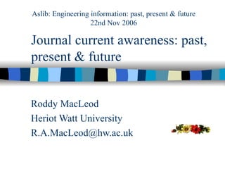 Journal current awareness: past, present & future Roddy MacLeod Heriot Watt University [email_address] Aslib: Engineering information: past, present & future 22nd Nov 2006 