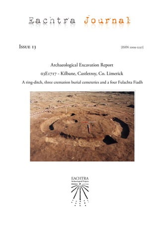 Eachtra Journal

Issue 13                                                    [ISSN 2009-2237]




                  Archaeological Excavation Report
            03E1717 - Kilbane, Castletroy, Co. Limerick
 A ring-ditch, three cremation burial cemeteries and a four Fulachta Fiadh
 