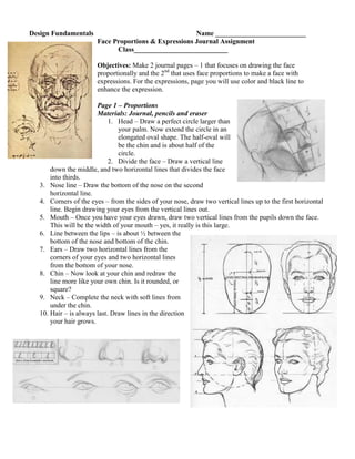 Design Fundamentals                                    Name __________________________
                        Face Proportions & Expressions Journal Assignment
                              Class___________________________

                        Objectives: Make 2 journal pages – 1 that focuses on drawing the face
                        proportionally and the 2nd that uses face proportions to make a face with
                        expressions. For the expressions, page you will use color and black line to
                        enhance the expression.

                        Page 1 – Proportions
                        Materials: Journal, pencils and eraser
                             1. Head – Draw a perfect circle larger than
                                your palm. Now extend the circle in an
                                elongated oval shape. The half-oval will
                                be the chin and is about half of the
                                circle.
                             2. Divide the face – Draw a vertical line
       down the middle, and two horizontal lines that divides the face
       into thirds.
   3. Nose line – Draw the bottom of the nose on the second
       horizontal line.
   4. Corners of the eyes – from the sides of your nose, draw two vertical lines up to the first horizontal
       line. Begin drawing your eyes from the vertical lines out.
   5. Mouth – Once you have your eyes drawn, draw two vertical lines from the pupils down the face.
       This will be the width of your mouth – yes, it really is this large.
   6. Line between the lips – is about ½ between the
       bottom of the nose and bottom of the chin.
   7. Ears – Draw two horizontal lines from the
       corners of your eyes and two horizontal lines
       from the bottom of your nose.
   8. Chin – Now look at your chin and redraw the
       line more like your own chin. Is it rounded, or
       square?
   9. Neck – Complete the neck with soft lines from
       under the chin.
   10. Hair – is always last. Draw lines in the direction
       your hair grows.
 
