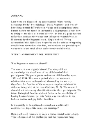 JOURNAL-
Last week we discussed the controversial “New Family
Structures Study” by sociologist Mark Regnerus, and we saw
how fundamental differences in values and assumptions about
human nature can result in intractable disagreements about how
to interpret the facts of human society. In this 1-3 page Journal
reflection, analyze the values that influence research bias, as
illustrated by the Regnerus case. Explain the differing
assumptions that lead Mark Regnerus and his critics to opposing
conclusions about the same data, and evaluate the possibility of
value-neutral research about such controversial topics.
WEEK 3 ASSIGNMENT FOR REFERENCE
Was Regnerus's research biased?
The research was slightly biased. The study did not
acknowledge the timeframe of the childhood of their
participants. The participants underwent childhood between
1971 and 1994. This was a period where the same-sex
relationships were outlawed and shunned by the society;
therefore, the families of the same sex couples could not be
stable or integrated at the time (Saletan, 2012). The research
also did not have many classifications for their participants. The
intact biological families did not factor in the possibility of
having broken homes, but this factor was considered in the
lesbian mother and gay father families.
Is it possible to do unbiased research on a politically
controversial topic like same-sex marriage?
Doing unbiased research on such a controversial topic is hard.
This is because of the challenges that the researcher faces
 