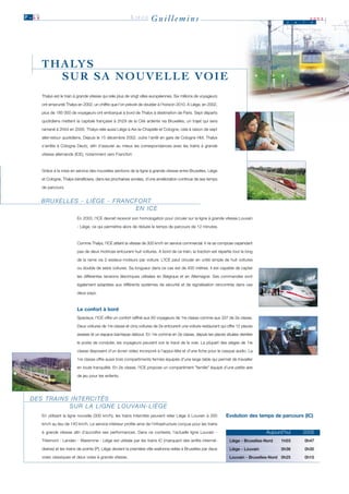 P .1 1                                                        LIÈGE        Guillemins                                                             J    u   i
                                                                                                                                                               2003
                                                                                                                                                               n




         T H A LY S
             SUR SA NOUVELLE VOIE
         Thalys est le train à grande vitesse qui relie plus de vingt villes européennes. Six millions de voyageurs

         ont emprunté Thalys en 2002, un chiffre que l’on prévoit de doubler à l’horizon 2010. A Liège, en 2002,

         plus de 185 000 de voyageurs ont embarqué à bord de Thalys à destination de Paris. Sept départs

         quotidiens mettent la capitale française à 2h29 de la Cité ardente via Bruxelles, un trajet qui sera

         ramené à 2h04 en 2005. Thalys relie aussi Liège à Aix-la-Chapelle et Cologne, cela à raison de sept

         aller-retour quotidiens. Depuis le 15 décembre 2002, outre l’arrêt en gare de Cologne Hbf, Thalys

         s’arrête à Cologne Deutz, afin d’assurer au mieux les correspondances avec les trains à grande

         vitesse allemands (ICE), notamment vers Francfort.



         Grâce à la mise en service des nouvelles sections de la ligne à grande vitesse entre Bruxelles, Liège

         et Cologne, Thalys bénéficiera, dans les prochaines années, d’une amélioration continue de ses temps

         de parcours.


         B R U X E L L E S - L I È G E - F R A N C F O RT
                                                   EN ICE
                              En 2003, l’ICE devrait recevoir son homologation pour circuler sur la ligne à grande vitesse Louvain

                              - Liège, ce qui permettra alors de réduire le temps de parcours de 12 minutes.



                              Comme Thalys, l'ICE atteint la vitesse de 300 km/h en service commercial. Il ne se compose cependant

                              pas de deux motrices entourant huit voitures. A bord de ce train, la traction est répartie tout le long

                              de la rame via 2 essieux-moteurs par voiture. L’ICE peut circuler en unité simple de huit voitures

                              ou double de seize voitures. Sa longueur dans ce cas est de 400 mètres. Il est capable de capter

                              les différentes tensions électriques utilisées en Belgique et en Allemagne. Ses commandes sont

                              également adaptées aux différents systèmes de sécurité et de signalisation rencontrés dans ces

                              deux pays.



                              Le confort à bord
                              Spacieux, l'ICE offre un confort raffiné aux 93 voyageurs de 1re classe comme aux 337 de 2e classe.

                              Deux voitures de 1re classe et cinq voitures de 2e entourent une voiture-restaurant qui offre 12 places

                              assises et un espace bar/repas debout. En 1re comme en 2e classe, depuis les places situées derrière

                              le poste de conduite, les voyageurs peuvent voir le tracé de la voie. La plupart des sièges de 1re

                              classe disposent d'un écran video incorporé à l'appui-tête et d'une fiche pour le casque audio. La

                              1re classe offre aussi trois compartiments fermés équipés d'une large table qui permet de travailler

                              en toute tranquilité. En 2e classe, l’ICE propose un compartiment "famille" équipé d’une petite aire

                              de jeu pour les enfants.




  DES TRAINS INTERCITÉS
            S U R L A L I G N E L O U VA I N - L I È G E
         En utilisant la ligne nouvelle (300 km/h), les trains Intercités peuvent relier Liège à Louvain à 200        Evolution des temps de parcours (IC)
         km/h au lieu de 140 km/h. Le service intérieur profite ainsi de l'infrastructure conçue pour les trains

         à grande vitesse afin d’accroître ses performances. Dans ce contexte, l’actuelle ligne Louvain -                                Aujourd’hui       2005
         Tirlemont - Landen - Waremme - Liège est utilisée par les trains IC (marquant des arrêts intermé-             Liège - Bruxelles-Nord   1h03       0h47
         diaires) et les trains de pointe (P). Liège devient la première ville wallonne reliée à Bruxelles par deux    Liège - Louvain          0h36       0h30
         voies classiques et deux voies à grande vitesse.                                                              Louvain - Bruxelles-Nord 0h25       0h15
 