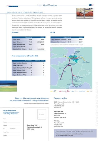 2003
                     J    u     i      n
                                                                                  LIÈGE        Guillemins                                                                                                       P .1 2




           E V O L U T I O N D E S T E M P S D E PA R C O U R S
                          Située au centre de l’axe à grande vitesse Paris - Bruxelles - Cologne - Francfort, Liège et sa région,

                          bénéficient d’une offre de destinations TGV très importante. Grâce à la mise en service de nouvelles

                          sections de ligne entre Bruxelles et Louvain ainsi qu’entre Liège et Cologne, les temps de parcours
                          s’amélioreront encore dans les prochaines années. Par ailleurs, moyennant une correspondance à

                          Bruxelles-Midi, les voyageurs embarquant à Liège peuvent aussi profiter de nombreux trains à des-

                          tination des régions touristiques françaises. Via Bruxelles, ils peuvent bien entendu également

                          rejoindre Londres à bord de l’Eurostar.

                          En Thalys                                                                                    En ICE


                                                       Aujourd’hui                       2005                                                        Aujourd’hui                          2005
                              Liège - Paris                    2h29                       2h04                           Liège-Guillemins - Francfort          2h33                      2h00 *
                              Liège - Cologne                  1h23               (2006) 0h58                            Bruxelles-Midi - Francfort             3h45                     2h50 *
                              Liège - Bruxelles-Midi           0h57                       0h40                         * Lorsque les travaux seront complètement achevés entre Bruxelles et Cologne.

                              Liège - Aix-la-Chapelle

                              Bruxelles-Midi - Cologne         2h22               1h40 (2006)




                          Avec correspondance à Bruxelles-Midi


                                                       Aujourd’hui           Horizon 2006
                              Liège - Londres (Eurostar)            h                          h

                              Liège - Lille (TGV)                   h                          h

                              Liège - Disneyland Paris (Thalys) h                              h

                              Liège - Avignon (TGV)                 h                          h

                              Liège - Marseille (Thalys)            h                          h

                              Liège - Bordeaux (TGV)                h                          h




                                                                                                                                                                                                                             Ed. resp.: SNCB – F. Nivelle - Communication - Rue de France, 85 - 1060 Bruxelles - Photos: SNCB - L. Goossenaarts, D. Moinil - Juin 2003.
                                                                                                               LIEGE




                           Réservez dès maintenant, gratuitement,                                                             Adresses utiles
                     les prochains numéros de "Liège-Guillemins"
                                                                                                                              SNCB - Service Communication - 032 - S26/2
                                                    Renvoyez-nous le formulaire ci-dessous, dûment complété.
                                                                                                                              Rue de France, 85
                                                                                                                              1060 BRUXELLES
                                                                                                                              www.sncb.be

Oui, je désire recevoir
                                                                                                                              Euro Liège TGV
gratuitement les prochains
n° de "Liège-Guillemins"                                                                                                      Place de Bronckart, 26
                                                                                      AFFRANCHIR
                                                                                                                              4000 LIEGE
                                                                                                                              www.euro-liege-tgv.be
Nom :    .................................


                                                                                                                              TUC RAIL
Prénom :     ..............................
                                                                                                                              Rue de France, 91

                                                           Euro Liège TGV                                                     1070 Bruxelles
Adresse :     .............................

                                                           Place de Bronckart, 26                                             www.tucrail.com
N° :   ...........   Boite Postale :   .........
                                                           4000 Liège
                                                                                                                                  • Central téléphonique d’information “horaires” de la gare des Guillemins : 04 229 26 10
Code Postal :     .........................

                                                                                                                                  • Réservation et vente par téléphone des billets Eurostar, Thalys,
Localité :   ..............................                                                                                         et TGV Bruxelles-France : 02 528 28 28
 