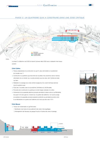 2003
               J   u    i    n
                                                                         LIÈGE         Guillemins                                                          P. 4




                            P H A S E C : U N Q U AT R I E M E Q U A I A C O N S T R U I R E D A N S U N E Z O N E C R I T I Q U E




                                                                                                                                                          BRUXELLES >
                                                                Démolitions
                                                                Ouvrages en construction
                                                                Ouvrages réalisés
                                                                Accès provisoires



    < MEUSE

                   La phase C a débuté en avril 2003 et devrait s’achever début 2005 avec la réalisation des travaux

                   suivants :



                   Côté Colline
                   >> Travaux préparatoires à la construction du quai IV: pieux de fondation et soutènement                          PIEUX ET PALPLANCHES POUR CONSTRUIRE
                                                                                                                                     LE QUAI IV.

                       de l’actuelle voie 11.

                   > Construction du quatrième quai situé entre les nouvelles et les anciennes voies en service;
                    >

                       alimentation de ce chantier via un accès provisoire sous les voies, dont l’entrée est située

                       rue Varin.

                   > Réalisation du passage sous-voies central (voyageurs) et du couloir technique (service)
                    >

                       sous le quatrième quai.

                   > Pose des 2 nouvelles voies et raccordement côté Meuse et côté Bruxelles.
                    >

                   > Poursuite de la construction du parking sur la demi-largeur adossée à la colline.
                    >

                   > Achèvement de la passerelle piétonne provisoire permettant la liaison entre la rue Mandeville,
                    >

                       les quais II à IV de la gare et, à travers eux, le quartier des Guillemins. Ce nouvel ouvrage

                       se substitue à la passerelle provisoire existante (à démolir) qui permettait la jonction entre

                       la rue Mandeville et le quartier des Guillemins via le seul quai des voies 13/14.



                   Côté Meuse
                   >> Travaux de modernisation du grill ferroviaire :

                       • Rectification des tracés et renouvellement des voies et des aiguillages.

                       • Aménagement des faisceaux de garage de part et d’autres des voies en passage.




CÔTÉ COLLINE                                                                                                            CÔTÉ VILLE
 