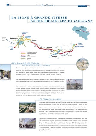 P. 9                                                                 LIÈGE   Guillemins                                                                          J     u   i
                                                                                                                                                                                          2003
                                                                                                                                                                                           n




                 LA LIGNE À GRANDE VITESSE
                          ENTRE BRUXELLES ET COLOGNE
                                                                                                                                                                                 Anvers


                                                                                                                                                                                            Aix-la-Chapelle
                                                                                                                                                                     Bruxelles
                                                                                                                                                           Lille
                                   Amsterdam
                                                                                                                                                                                          Liège
                                    Anvers


Ostende
Bruges        Bruxelles
Gand                                                             Louvain

                                                                                                                                                                        Cologne
                                                                                                                                                                        Francfort

            Londres                                                                                                                                                Aix-La-Chapelle
                                                                                                   Waremme
               Lille
              Paris                                                                                                                     Welkenraedt

                                                   Ligne à grande vitesse (LGV)

                                                  TGV sur ligne modernisée

                                                  Tunnel                                                                                        Verviers
                                                  Ligne du service intérieur                                   Liège
                                                  Autoroute
                                                  Frontière




                 G R O S P L A N S U R L E S T R AVA U X
                                 E N T R E B R U X E L L E S E T L O U VA I N
                        Sur ce tronçon, la ligne existante est portée à quatre voies, au lieu des deux actuelles. A la fin des travaux,

                        prévue en 2005, ce doublement de capacité permettra une plus grande fluidité du trafic ferroviaire,

                        tant classique que “grande vitesse”. Sur les deux voies centrales, les trains Intercités (IC) Ostende -

                        Bruxelles - Louvain - Liège - Eupen circuleront à 200 km/h au lieu de 140 km/h aujourd’hui.



                        Les deux voies extérieures seront notamment destinées aux trains moins rapides (Interrégionaux)

                        ainsi qu’aux trains de pointe (P). Sur ces voies, les trains pourront rouler jusqu’à la vitesse de 160 km/h.



                        Ces investissements s’inscrivent aussi dans le cadre du plan de modernisation du réseau intérieur.

                        La ligne Bruxelles - Louvain constitue en effet un enjeu majeur de la réalisation du futur Réseau

                        Express Régional (RER) autour de la capitale. L’un des plus grands défis de ces travaux est d’arriver

                        à concilier la progression des chantiers avec le maintien de la régularité du trafic, au plus haut niveau

                        possible, sur l’une des lignes ferroviaires les plus fréquentées du pays.


                                                                                  L E S T R AVA U X À L O U VA I N
                                                                                  Louvain étant située au croisement de plusieurs lignes de chemins de fer, les travaux pour le passage

                                                                                  des voies destinées aux TGV dans cette ville sont d’une grande complexité. A l’avenir, les trains
                                                                                  à grande vitesse traverseront Louvain à 160 km/h au lieu de 90 km/h aujourd’hui. Pour obtenir

                                                                                  cette augmentation de vitesse, une nouvelle courbe de raccordement a été aménagée au nord

                                                                                  de Louvain. Celle-ci a nécessité la construction de deux ouvrages d’art sur la nouvelle partie du tracé:
                               PONT SUR LE CANAL DE LOUVAIN.                      un pont à arc sur le canal et un viaduc pour franchir la Dyle.



                                                                                  Ces importants chantiers coïncident également avec des travaux de modernisation de la gare.

                                                                                  Celle-ci actuellement en pleine transformation. La SNCB a en effet confié au bureau d’architecte

                                                                                  Samyn and Partners le soin de doter la gare de Louvain - future gare RER - d’une élégante couverture

                                                                                  de quais faite de verre et d’acier. Lorsqu’à l’horizon 2005, la mise à quatre voies de la ligne Bruxelles-

                                                                                  Louvain sera terminée, il ne faudra plus que 15 minutes aux voyageurs louvanistes pour rejoindre la
                               GARE DE LOUVAIN.                                   gare de Bruxelles-Nord.
 