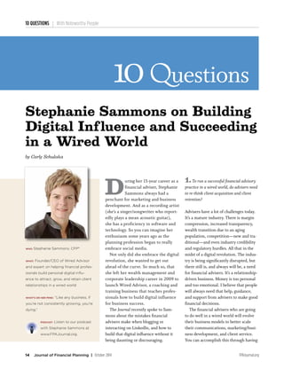 10 QUESTIONS With Noteworthy People
14 Journal of Financial Planning | October 2014 FPAJournal.org
Questions10
D
uring her 15-year career as a
financial adviser, Stephanie
Sammons always had a
penchant for marketing and business
development. And as a recording artist
(she’s a singer/songwriter who report-
edly plays a mean acoustic guitar),
she has a proficiency in software and
technology. So you can imagine her
enthusiasm some years ago as the
planning profession began to really
embrace social media.
	 Not only did she embrace the digital
revolution, she wanted to get out
ahead of the curve. So much so, that
she left her wealth management and
corporate leadership career in 2009 to
launch Wired Advisor, a coaching and
training business that teaches profes-
sionals how to build digital influence
for business success.
	The Journal recently spoke to Sam-
mons about the mistakes financial
advisers make when blogging or
interacting on LinkedIn, and how to
build that digital influence without it
being daunting or discouraging.
1.To run a successful financial advisory
practice in a wired world, do advisers need
to re-think client acquisition and client
retention?
Advisers have a lot of challenges today.
It’s a mature industry. There is margin
compression, increased transparency,
wealth transition due to an aging
population, competition—new and tra-
ditional—and even industry credibility
and regulatory hurdles. All that in the
midst of a digital revolution. The indus-
try is being significantly disrupted, but
there still is, and always will be, a need
for financial advisers. It’s a relationship-
driven business. Money is too personal
and too emotional. I believe that people
will always need that help, guidance,
and support from advisers to make good
financial decisions.
	 The financial advisers who are going
to do well in a wired world will evolve
their business models to better scale
their communications, marketing/busi-
ness development, and client service.
You can accomplish this through having
WHO: Stephanie Sammons, CFP®
WHAT: Founder/CEO of Wired Advisor
and expert on helping financial profes-
sionals build personal digital influ-
ence to attract, grow, and retain client
relationships in a wired world
WHAT’S ON HER MIND: “Like any business, if
you’re not consistently growing, you’re
dying.”
PODCAST: Listen to our podcast
with Stephanie Sammons at
www.FPAJournal.org.
Stephanie Sammons on Building
Digital Influence and Succeeding
in a Wired World
by Carly Schulaka
 