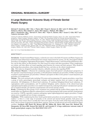 ORIGINAL RESEARCH—SURGERY
A Large Multicenter Outcome Study of Female Genital
Plastic Surgeryjsm_1573 1565..1577
Michael P. Goodman, MD,* Otto J. Placik, MD,†
Royal H. Benson III, MD,‡
John R. Miklos, MD,§
Robert D. Moore, MD,§
Robert A. Jason, MD,¶
David L. Matlock, MD, MBA,**
Alex F. Simopoulos, MD,** Bernard H. Stern, MD,††
Ryan A. Stanton, MD,‡‡
Susan E. Kolb, MD,§§
and
Federico Gonzalez, MD¶¶
*Caring For Women Wellness Center––Gynecology and Genital Plastic Surgery, Davis, CA, USA; †
Associated Plastic
Surgeons––Plastic Surgery, Arlington Heights, IL, USA; ‡
The Southwest Center for Female Genital Reﬁnement––
Gynecology and Genital Plastic Surgery, Bryan, TX, USA; §
Atlanta Urogynecological Associates––Urogynecology,
Atlanta, GA, USA; ¶
Laser and Vaginal Rejuvenation Institute of New York––Genital Plastic Surgery, New York, New York
and Lake Success, NY, USA; **Laser and Vaginal Rejuvenation Institute––Genital Plastic Surgery, Medical Associates,
Los Angeles, Los Angeles, CA, USA; ††
Total Wellness Opportunities, L.C., Hollywood, FL, USA; ‡‡
Modern Institute of
Plastic Surgery––Plastic Surgery, Beverly Hills, CA, USA; §§
Plastikos Plastic and Reconstructive Surgery––Plastic
Surgery, Atlanta, GA, USA; and ¶¶
Premier Plastic Surgery––Plastic Surgery, Olathe, KS, USA
DOI: 10.1111/j.1743-6109.2009.01573.x
A B S T R A C T
Introduction. Female Genital Plastic Surgery, a relatively new entry in the ﬁeld of Cosmetic and Plastic Surgery, has
promised sexual enhancement and functional and cosmetic improvement for women. Are the vulvovaginal aesthetic
procedures of Labiaplasty, Vaginoplasty/Perineoplasty (“Vaginal Rejuvenation”) and Clitoral Hood Reduction effec-
tive, and do they deliver on that promise? For what reason do women seek these procedures? What complications
are evident, and what effects are noted regarding sexual function for women and their partners? Who should be
performing these procedures, what training should they have, and what are the ethical considerations?
Aim. This study was designed to produce objective, utilizable outcome data regarding FGPS.
Main Outcome Measures. 1) Reasons for considering surgery from both patient’s and physician’s perspective; 2)
Pre-operative sexual functioning per procedure; 3) Overall patient satisfaction per procedure; 4) Effect of procedure
on patient’s sexual enjoyment, per procedure; 5) Patient’s perception of effect on her partner’s sexual enjoyment, per
procedure; 6) Complications.
Methods. This cross-sectional study, including 258 women and encompassing 341 separate procedures, comes from
a group of twelve gynecologists, gynecologic urologists and plastic surgeons from ten centers in eight states
nationwide. 104 labiaplasties, 24 clitoral hood reductions, 49 combined labiaplasty/clitoral hood reductions, 47
vaginoplasties and/or perineoplasties, and 34 combined labiaplasty and/or reduction of the clitoral hood plus
vaginoplasty/perineoplasty procedures were studied retrospectively, analyzing both patient’s and physician’s percep-
tion of surgical rationale, pre-operative sexual function and several outcome criteria.
Results. Combining the three groups, 91.6% of patients were satisﬁed with the results of their surgery after a 6–42
month follow-up. Signiﬁcant subjective enhancement in sexual functioning for both women and their sexual partners
was noted (p = 0.0078), especially in patients undergoing vaginal tightening/perineal support procedures. Compli-
cations were acceptable and not of major consequence.
Conclusions. While emphasizing that these female genital plastic procedures are not performed to correct “abnor-
malities,” as there is a wide range of normality in the external and internal female genitalia, both parous and
nulliparous, many women chose to modify their vulvas and vaginas. From the results of this large study pooling data
from a diverse group of experienced genital plastic surgeons, outcome in both general and sexual satisfaction appear
excellent. Goodman MP, Placik OJ, Benson RH III, Miklos JR, Moore RD, Jason RA, Matlock DL,
Simopoulos AF, Stern BH, Stanton RA, Kolb SE, and Gonzalez F. A large multicenter outcome study of
female genital plastic surgery. J Sex Med 2010;7:1565–1577.
1565
© 2009 International Society for Sexual Medicine J Sex Med 2010;7:1565–1577
 