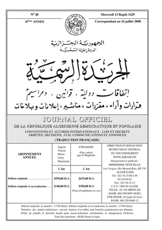 N° 40                                                                   Mercredi 13 Rajab 1429

                    47ème ANNEE                                                           Correspondant au 16 juillet 2008




                                         JOURNAL OFFICIEL
       DE LA REPUBLIQUE ALGERIENNE DEMOCRATIQUE ET POPULAIRE
                    CONVENTIONS ET ACCORDS INTERNATIONAUX - LOIS ET DECRETS
                     ARRETES, DECISIONS, AVIS, COMMUNICATIONS ET ANNONCES
                                    (TRADUCTION FRANÇAISE)
                                                                                                       DIRECTION ET REDACTION
                                                        Algérie            ETRANGER
                                                        Tunisie                                         SECRETARIAT GENERAL
                                                                           (Pa