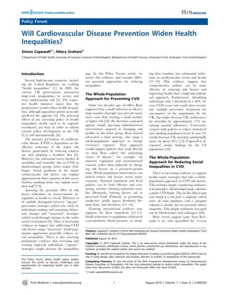 Policy Forum

Will Cardiovascular Disease Prevention Widen Health
Inequalities?
Simon Capewell1*, Hilary Graham2
1 Department of Public Health, University of Liverpool, Liverpool, United Kingdom, 2 Department of Health Sciences, University of York, Heslington, York, United Kingdom




Introduction                                              gap. In this Policy Forum article, we                     ing then translate into substantial reduc-
                                                          review this evidence, and consider differ-                tions in cardiovascular events and deaths
   Several high-income countries, includ-                 ent potential approaches for reducing                     [17–19]. This evidence suggests that
ing the United Kingdom, are tackling                      inequalities.                                             comprehensive policies can be more
‘‘health inequalities’’ [1]. In 2009, the                                                                           effective in reducing risk factors and
various UK governments announced                                                                                    improving health than a high-risk individ-
large-scale programmes to screen and                      The Whole-Population
                                                          Approach for Preventing CVD                               ual approach. Furthermore, identifying
treat cardiovascular risk [2]. The respec-                                                                          individuals with a threshold of a 20% 10-
tive health ministers stated that the                        Some two decades ago, Geoffrey Rose                    year CVD event risk would then necessi-
programmes would reduce health inequal-                   suggested that a small reduction in risk in a             tate multiple preventive treatments for
ities, although opposition parties generally              large number of people may prevent many                   one-quarter of the population. In the
predicted the opposite [3]. The potential                 more cases than treating a small number                   UK, this might decrease UK cardiovascu-
effects of any screening policy on health                 at higher risk [10]. He therefore cautioned               lar mortality by approximately 17% (as-
inequalities clearly need to be urgently
                                                          against simply pursuing individual-level                  suming normal adherence). Conversely,
considered, not least in order to inform
                                                          interventions targeted at changing risk                   country-wide policies to reduce cholesterol
current policy development in the UK
                                                          profiles in this latter group. Rose instead               and smoking population levels by just 5%
[4,5] and internationally [6].
                                                          advocated a dual strategy, also using a                   would decrease UK mortality substantially
   The primary prevention of cardiovas-
                                                          whole-population approach to change                       more, by about 26% [15]. Capewell et al.
cular disease (CVD) is dependent on the
                                                          everyone’s exposure. That approach                        reported similar findings for the US
effective reduction of the major risk
                                                          would support policies that work directly                 population [18].
factors, particularly by reducing tobacco
                                                          on what Rose called ‘‘the underlying
use and adopting a healthier diet [2].
                                                          causes of disease’’; for example, via                     The Whole-Population
However, the substantial excess burden of
                                                          statutory regulation and environmental                    Approach for Reducing Social
morbidity and mortality due to CVD in
                                                          controls, rather than indirectly by chang-
disadvantaged groups raises major chal-                                                                             Inequalities in CVD
lenges. Social gradients in the major                     ing risk factors on a person-by-person
cardiovascular risk factors can explain                   basis. Whole-population interventions can                    There is increasing evidence to support
approximately three-quarters of this excess               indeed reduce risk factors across entire                  health equity strategies that take a whole-
burden; smoking alone can explain more                    countries. National legislation and fiscal                population approach to CVD risk factors.
than half [7,8].                                          policies can be both effective and cost-                  This includes simply considering arithmet-
   Assessing the potential effect of risk                 saving, whether banning industrial trans-                 ical principles. Disadvantaged groups experience
factor reductions on socioeconomic in-                    fats (Denmark), halving dietary salt in                   a greater CVD burden. They are thus likely to gain
equalities in health is crucial. McLaren et               processed foods (Finland), or promoting                   extra benefit if a risk factor is uniformly reduced
al. usefully distinguish between ‘‘agentic’’              smoke-free public spaces (Scotland, Ire-                  across the entire population, with a consequent
prevention strategies (which rely solely on               land, Italy, and elsewhere) [11–14].                      reduction in absolute (but not necessarily relative)
individuals making and sustaining behav-                     Growing international evidence now                     inequalities. This simple arithmetic was spelt
iour change) and ‘‘structural’’ strategies                supports the Rose hypothesis [15–17].                     out by Diederichsen and colleagues [20].
(which work through changes in the wider                  Small reductions in population cholesterol                   More recent support came from Kivi-
social environment [9]. There is increasing               concentrations, blood pressure, or smok-                  maki et al., who quantified the 15-year
evidence to suggest that addressing CVD
risk factors using ‘‘structural’’ whole-pop-              Citation: Capewell S, Graham H (2010) Will Cardiovascular Disease Prevention Widen Health Inequalities? PLoS
ulation approaches generally reduces so-                  Med 7(8): e1000320. doi:10.1371/journal.pmed.1000320
cial inequalities. There is also worrying                 Published August 24, 2010
preliminary evidence that screening and
                                                          Copyright: ß 2010 Capewell, Graham. This is an open-access article distributed under the terms of the
treating high-risk individuals (‘‘agentic’’               Creative Commons Attribution License, which permits unrestricted use, distribution, and reproduction in any
strategies) might increase the inequalities               medium, provided the original author and source are credited.
                                                          Funding: SC and HG are funded by The Higher Education Funding Council for England (HEFCE). HEFCE had no
                                                          role in study design, data collection and analysis, decision to publish, or preparation of the manuscript.
The Policy Forum allows health policy makers
around the world to discuss challenges and                Competing Interests: SC was Vice-Chair of the NICE Programme Development Group on Cardiovascular
opportunities for improving health care in their          Disease Prevention in Populations. HG has long advocated policies to reduce social inequalities. This paper
societies.                                                arises from discussions at NICE, but does not necessarily reflect the views of NICE.
                                                          * E-mail: capewell@liverpool.ac.uk



        PLoS Medicine | www.plosmedicine.org                                       1                            August 2010 | Volume 7 | Issue 8 | e1000320
 