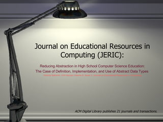 Journal on Educational Resources in Computing (JERIC): Reducing Abstraction in High School Computer Science Education:  The Case of Definition, Implementation, and Use of Abstract Data Types  Victoria Sakhnini, Orit Hazzan Volume 8, Issue 2, Journal on Educational Resources in Computing ACM Digital Library publishes 21 journals and transactions. 