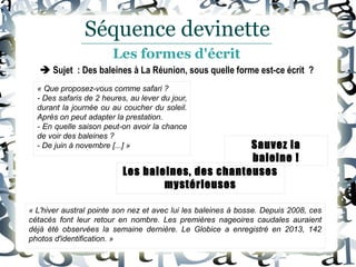  Sujet : Des baleines à La Réunion, sous quelle forme est-ce écrit ?
« L'hiver austral pointe son nez et avec lui les baleines à bosse. Depuis 2008, ces
cétacés font leur retour en nombre. Les premières nageoires caudales auraient
déjà été observées la semaine dernière. Le Globice a enregistré en 2013, 142
photos d'identification. »
Les baleines, des chanteuses
mystérieuses
Sauvez la
baleine !
Séquence devinette
Les formes d'écrit
« Que proposez-vous comme safari ?
- Des safaris de 2 heures, au lever du jour,
durant la journée ou au coucher du soleil.
Après on peut adapter la prestation.
- En quelle saison peut-on avoir la chance
de voir des baleines ?
- De juin à novembre [...] »
 