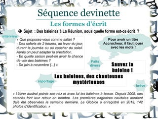 « L'hiver austral pointe son nez et avec lui les baleines à bosse. Depuis 2008, ces
cétacés font leur retour en nombre. Les premières nageoires caudales auraient
déjà été observées la semaine dernière. Le Globice a enregistré en 2013, 142
photos d'identification. »
Les baleines, des chanteuses
mystérieuses
Sauvez la
baleine !
« Que proposez-vous comme safari ?
- Des safaris de 2 heures, au lever du jour,
durant la journée ou au coucher du soleil.
Après on peut adapter la prestation.
- En quelle saison peut-on avoir la chance
de voir des baleines ?
- De juin à novembre [...] »
brève
Faits
divers
reportage
interview
Pour avoir un titre
Accrocheur, il faut jouer
avec les mots !
Séquence devinette
Les formes d'écrit
 Sujet : Des baleines à La Réunion, sous quelle forme est-ce écrit ?
 