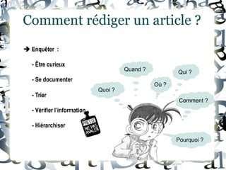  Enquêter :
- Être curieux
- Se documenter
Comment rédiger un article ?
- Trier
- Vérifier l’information
- Hiérarchiser
Quoi ?
Quand ?
Où ?
Qui ?
Comment ?
Pourquoi ?
 