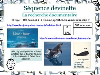  Sujet : Des baleines à La Réunion, qu'est-ce-qui va nous être utile ?
http://www.bonjourquebec.com/qc-fr/baleines.html
http://www.mi-aime-a-ou.com/faune_baleine.php
Hier, il y avait plein de voitures
arrêtées sur le bord de la route
à Trois-Bassin. Il fallait faire
attention !
Séquence devinette
La recherche documentaire
C
BAL
500 sciences
 