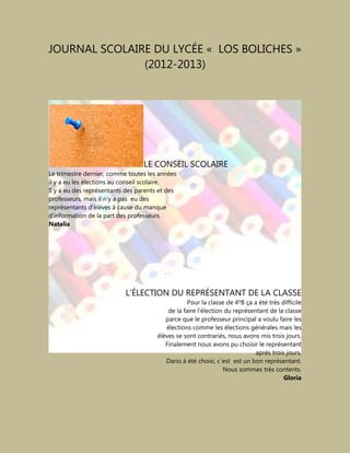 JOURNAL SCOLAIRE DU LYCÉE « LOS BOLICHES »
(2012-2013)
LE CONSEIL SCOLAIRE
Le trimestre dernier, comme toutes les années
il y a eu les élections au conseil scolaire.
Il y a eu des représentants des parents et des
professeurs, mais il n’y a pas eu des
représentants d’élèves à cause du manque
d’information de la part des professeurs.
Natalia
L’ÉLECTION DU REPRÉSENTANT DE LA CLASSE
Pour la classe de 4ºB ça a été très difficile
de la faire l'élection du représentant de la classe
parce que le professeur principal a voulu faire les
élections comme les élections générales mais les
élèves se sont contrariés, nous avons mis trois jours.
Finalement nous avons pu choisir le représentant
après trois jours.
Dario á été choisi, c´est est un bon représentant.
Nous sommes très contents.
Gloria
 