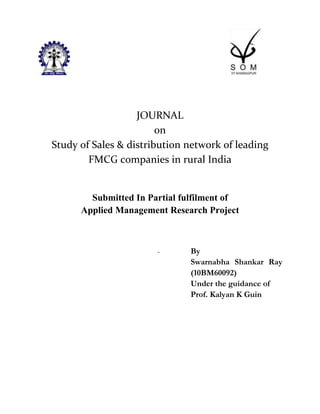 JOURNAL
                        on
Study of Sales & distribution network of leading
        FMCG companies in rural India


        Submitted In Partial fulfilment of
      Applied Management Research Project



                       -      By
                              Swarnabha Shankar Ray
                              (10BM60092)
                              Under the guidance of
                              Prof. Kalyan K Guin
 