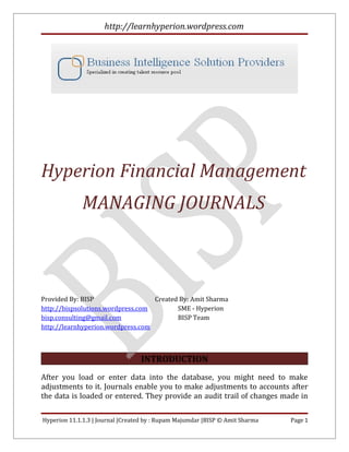 http://learnhyperion.wordpress.com




Hyperion Financial Management
             MANAGING JOURNALS



Provided By: BISP                  Created By: Amit Sharma
http://bispsolutions.wordpress.com        SME - Hyperion
bisp.consulting@gmail.com                 BISP Team
http://learnhyperion.wordpress.com



                                  INTRODUCTION
After you load or enter data into the database, you might need to make
adjustments to it. Journals enable you to make adjustments to accounts after
the data is loaded or entered. They provide an audit trail of changes made in

Hyperion 11.1.1.3 | Journal |Created by : Rupam Majumdar |BISP © Amit Sharma   Page 1
 