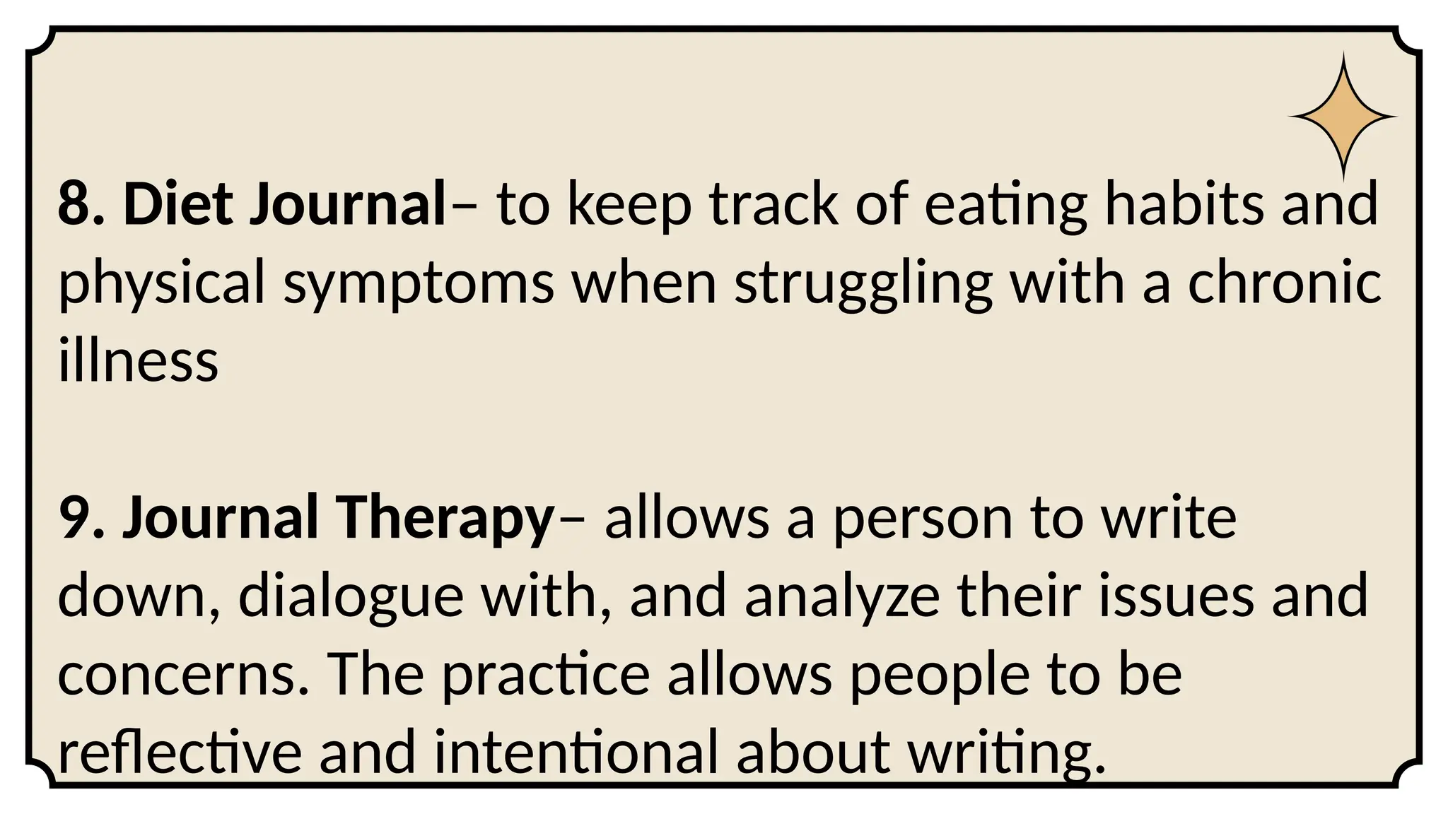 8. Diet Journal– to keep track of eating habits and
physical symptoms when struggling with a chronic
illness
9. Journal Therapy– allows a person to write
down, dialogue with, and analyze their issues and
concerns. The practice allows people to be
reflective and intentional about writing.
 