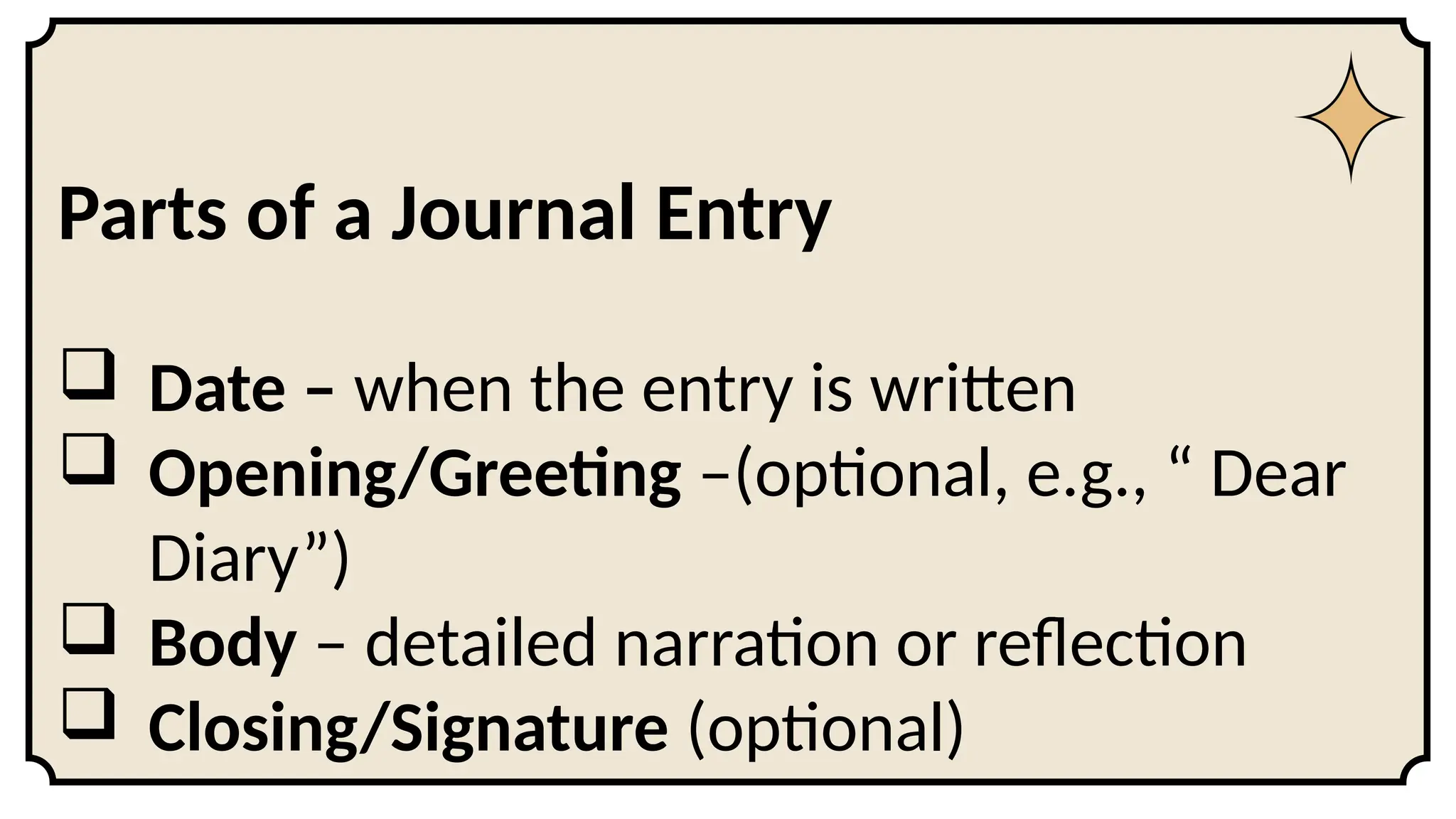 Parts of a Journal Entry
 Date – when the entry is written
 Opening/Greeting –(optional, e.g., “ Dear
Diary”)
 Body – detailed narration or reflection
 Closing/Signature (optional)
 