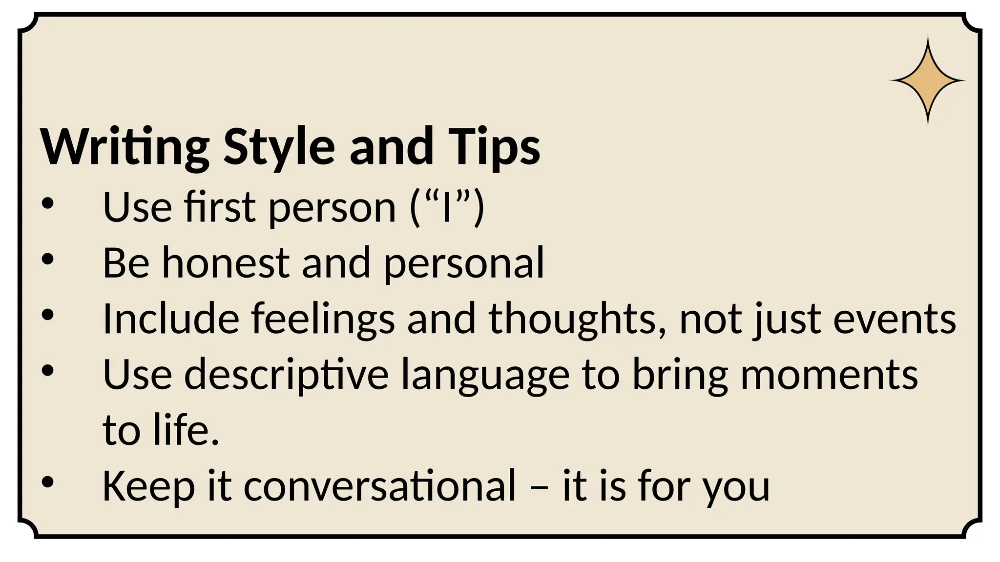 Writing Style and Tips
• Use first person (“I”)
• Be honest and personal
• Include feelings and thoughts, not just events
• Use descriptive language to bring moments
to life.
• Keep it conversational – it is for you
 