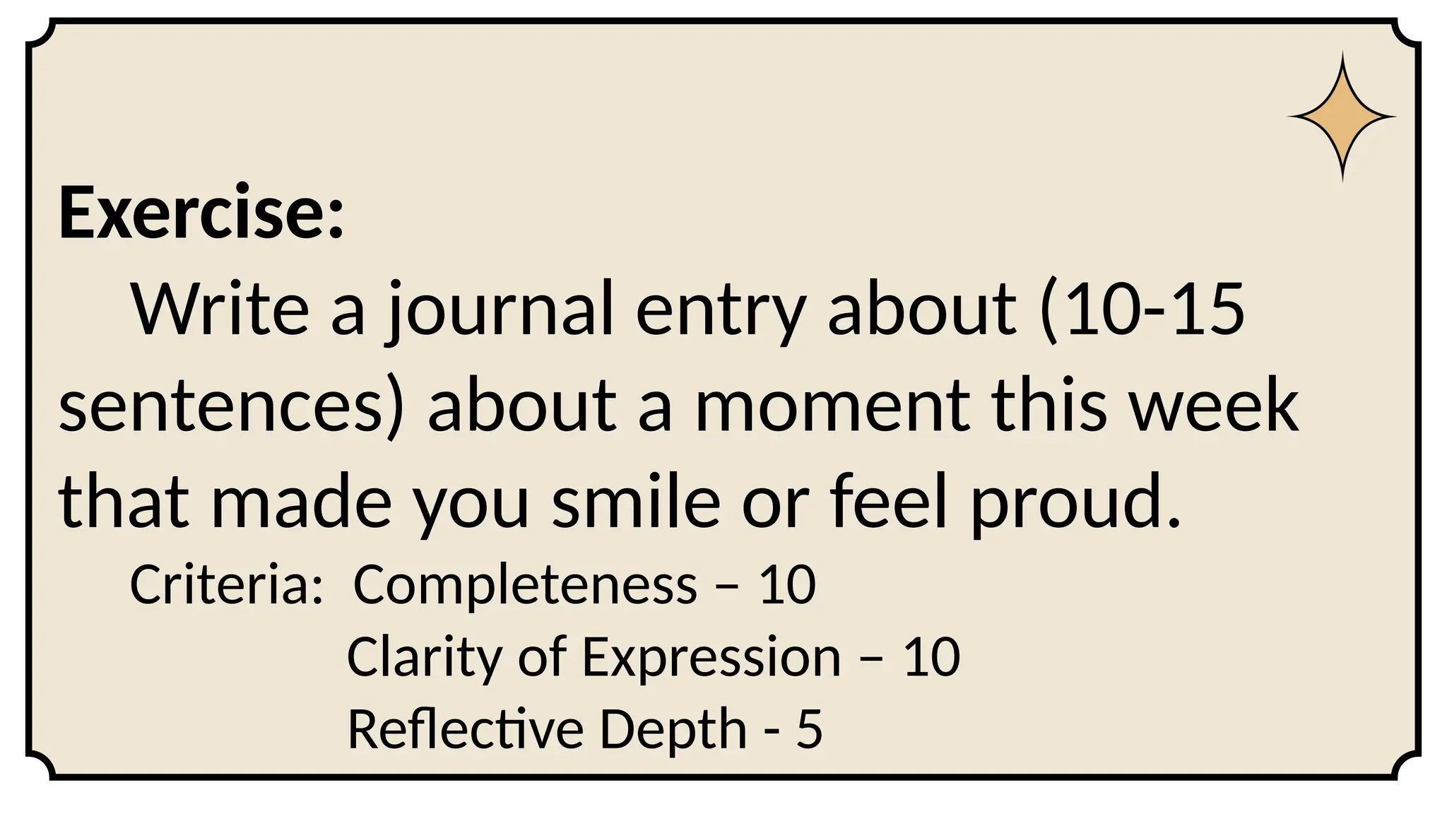 Exercise:
Write a journal entry about (10-15
sentences) about a moment this week
that made you smile or feel proud.
Criteria: Completeness – 10
Clarity of Expression – 10
Reflective Depth - 5
 