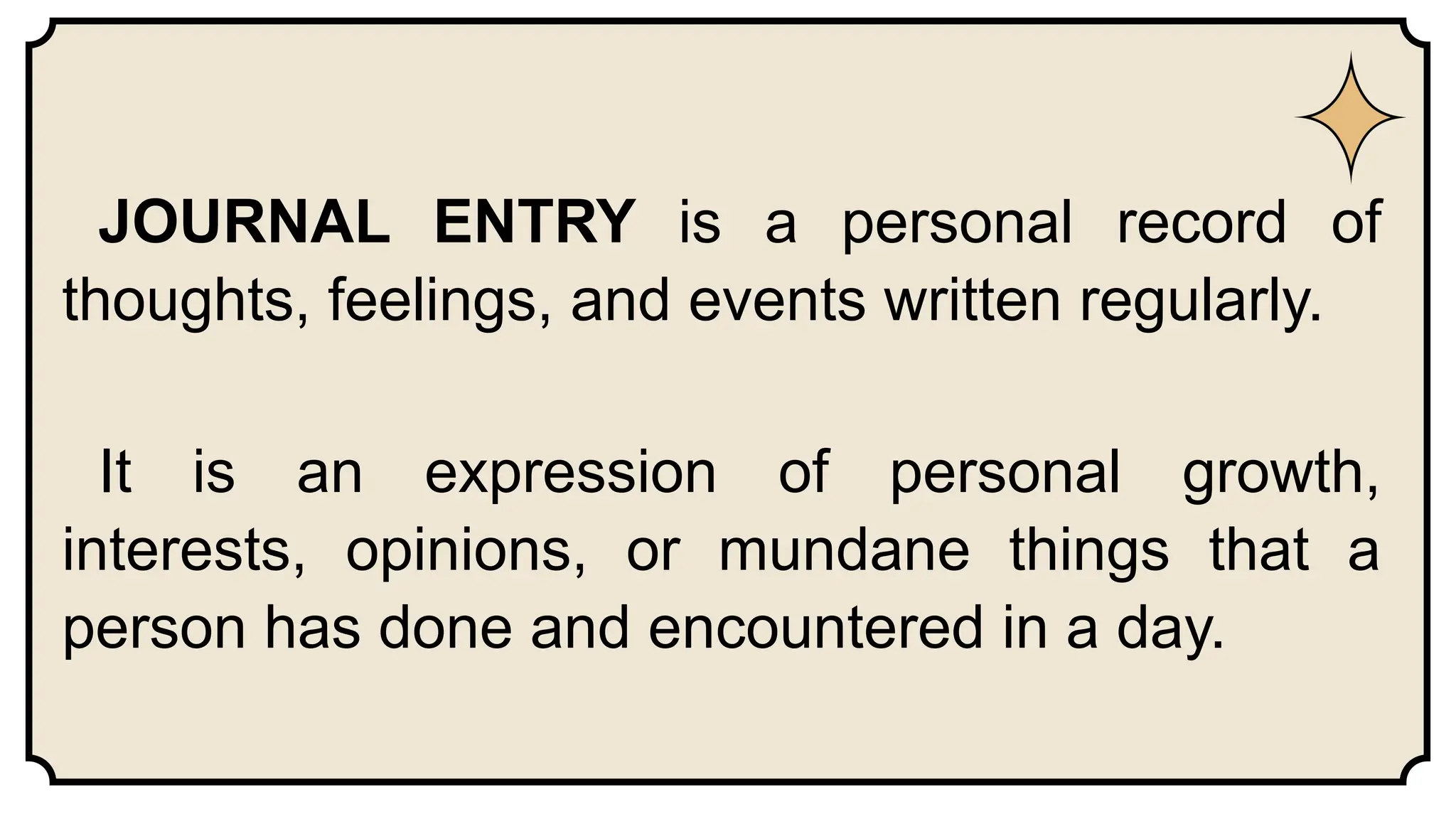 JOURNAL ENTRY is a personal record of
thoughts, feelings, and events written regularly.
It is an expression of personal growth,
interests, opinions, or mundane things that a
person has done and encountered in a day.
 