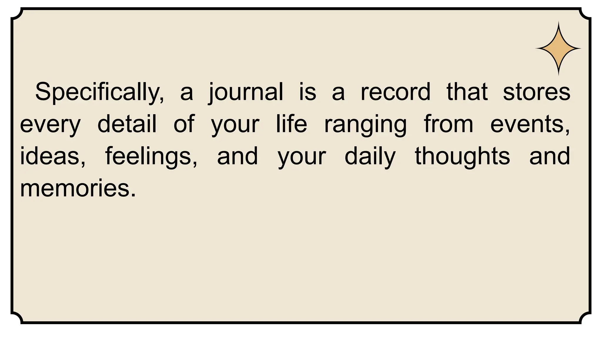 Specifically, a journal is a record that stores
every detail of your life ranging from events,
ideas, feelings, and your daily thoughts and
memories.
 