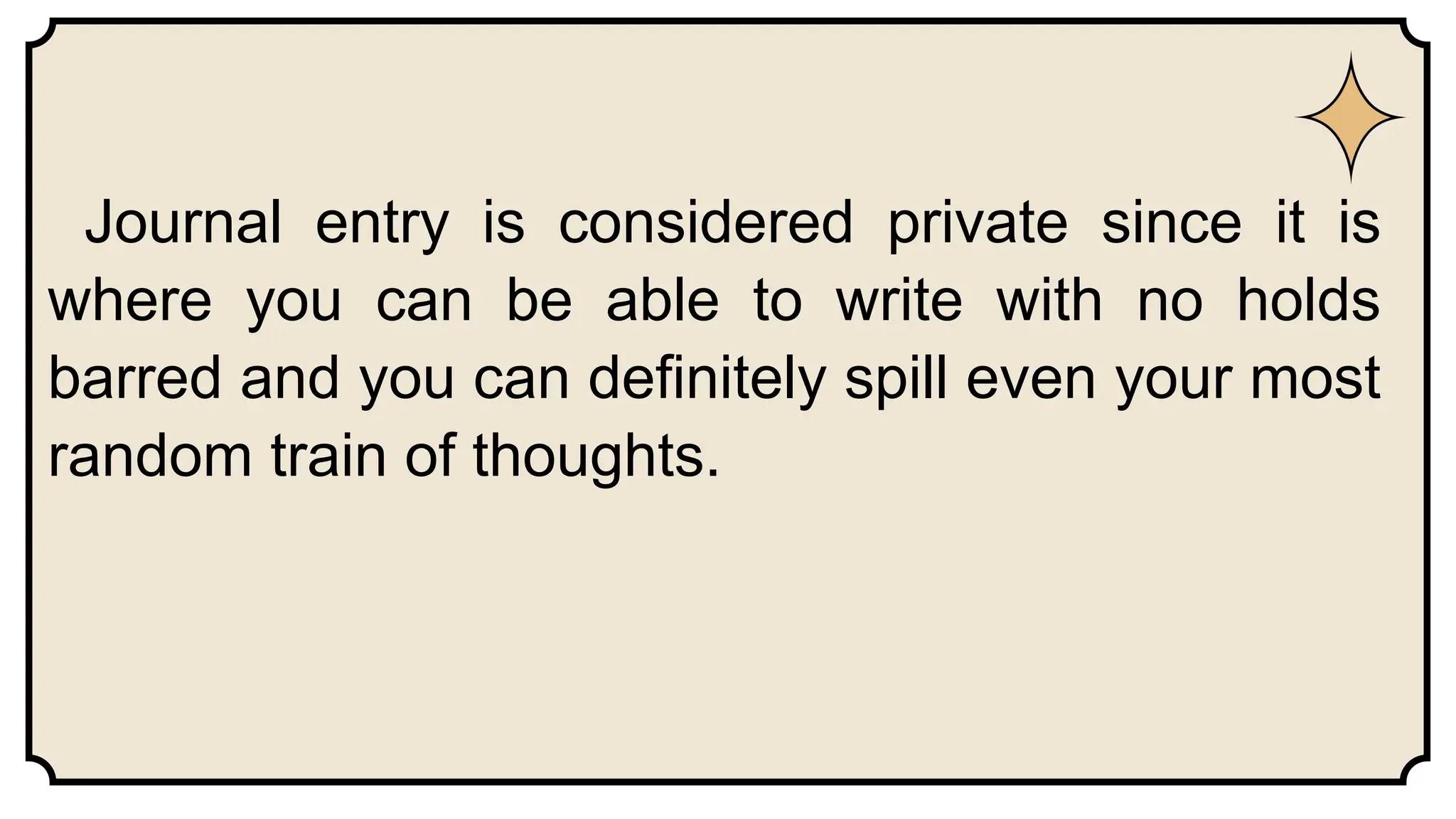 Journal entry is considered private since it is
where you can be able to write with no holds
barred and you can definitely spill even your most
random train of thoughts.
 