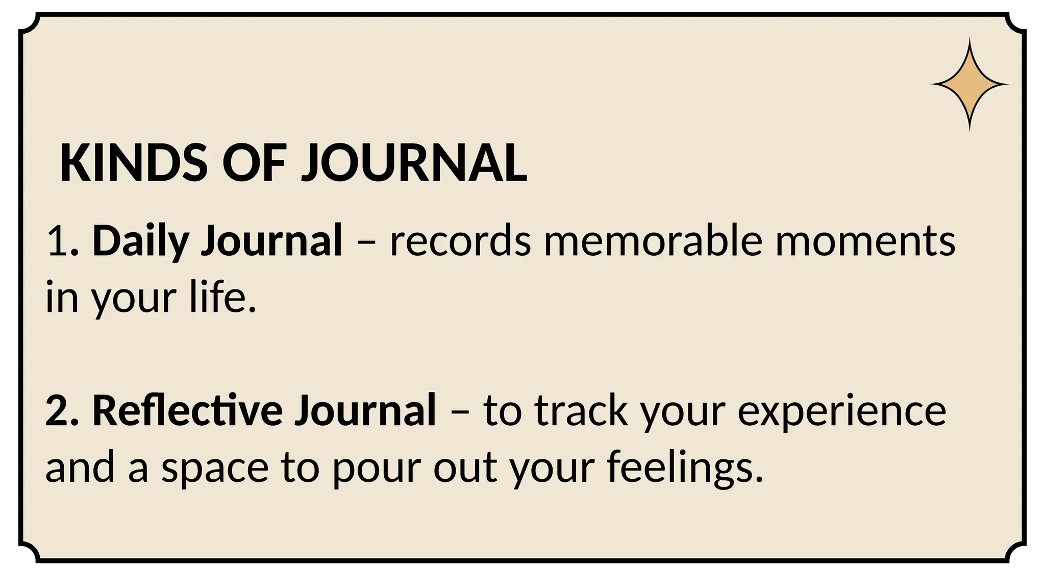 KINDS OF JOURNAL
1. Daily Journal – records memorable moments
in your life.
2. Reflective Journal – to track your experience
and a space to pour out your feelings.
 