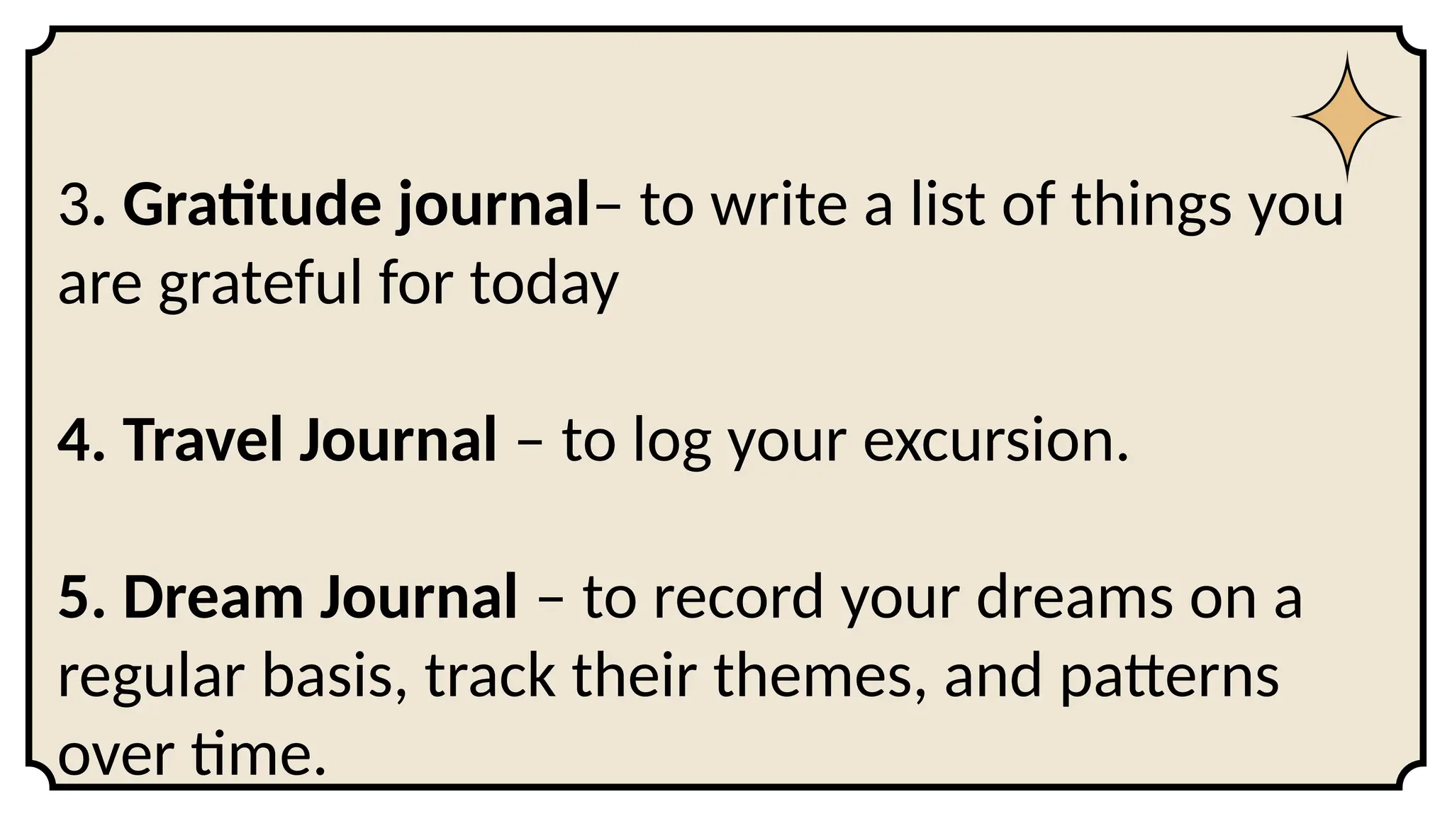 3. Gratitude journal– to write a list of things you
are grateful for today
4. Travel Journal – to log your excursion.
5. Dream Journal – to record your dreams on a
regular basis, track their themes, and patterns
over time.
 