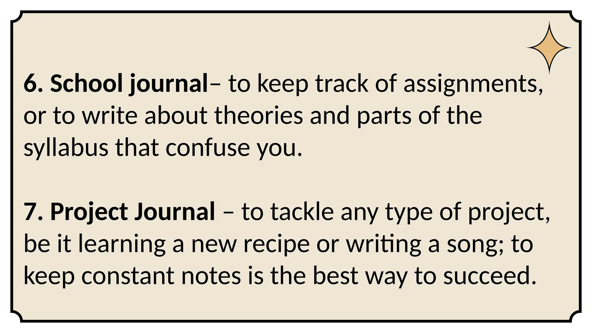 6. School journal– to keep track of assignments,
or to write about theories and parts of the
syllabus that confuse you.
7. Project Journal – to tackle any type of project,
be it learning a new recipe or writing a song; to
keep constant notes is the best way to succeed.
 